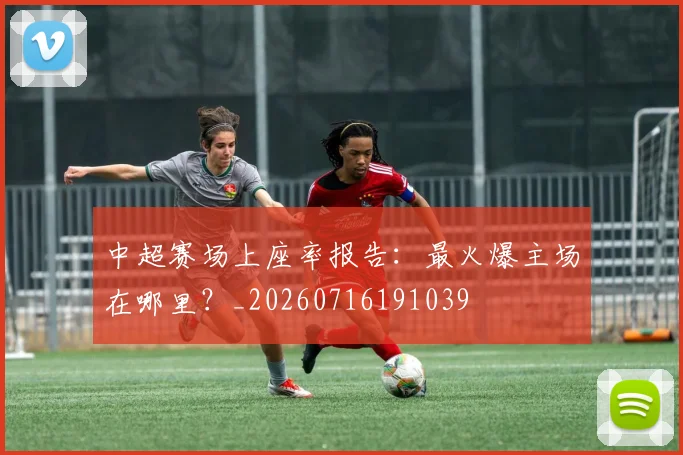 中超赛场上座率报告：最火爆主场在哪里？_20260716191039