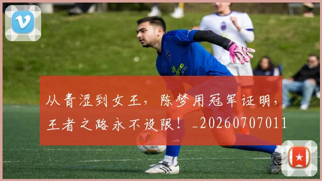 从青涩到女王,陈梦用冠军证明,王者之路永不设限!_20260707011711