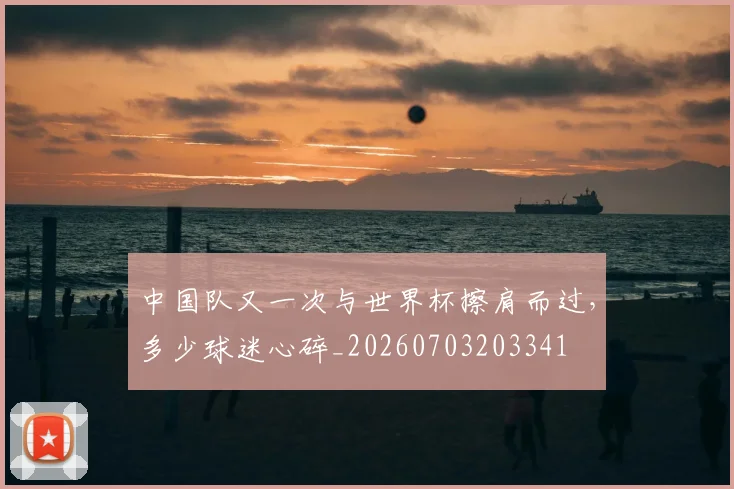 中国队又一次与世界杯擦肩而过,多少球迷心碎_20260703203341