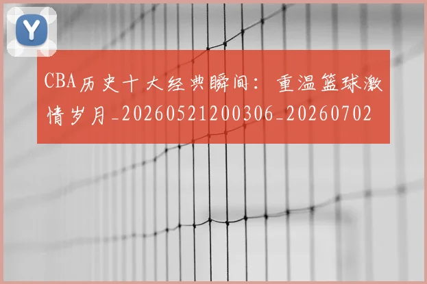 CBA历史十大经典瞬间:重温篮球激情岁月_20260521200306_20260702163856