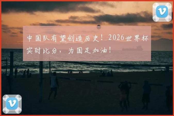 中国队有望创造历史!2026世界杯实时比分,为国足加油!