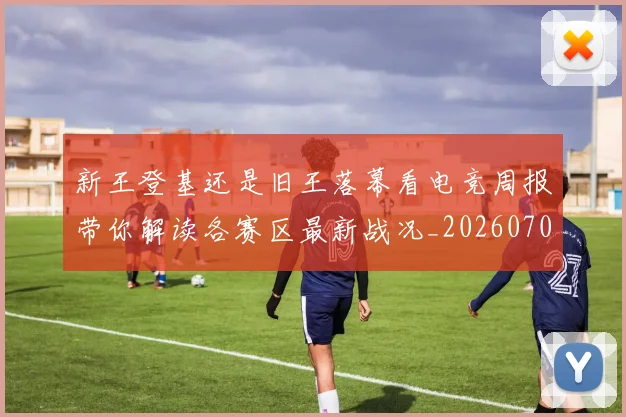 新王登基还是旧王落幕看电竞周报带你解读各赛区最新战况_20260707020920_20260731171250