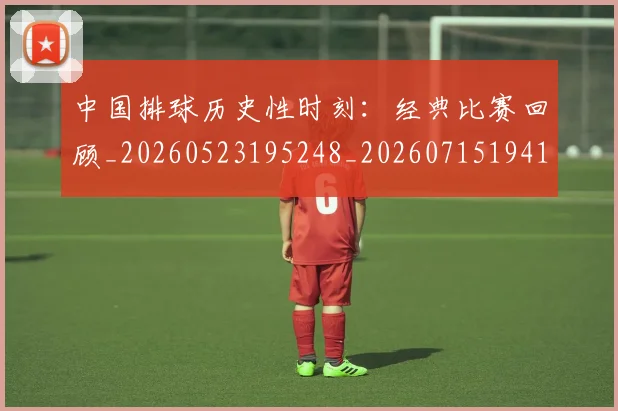 中国排球历史性时刻：经典比赛回顾_20260523195248_20260715194140