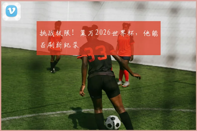 挑战极限!莱万2026世界杯,他能否刷新纪录