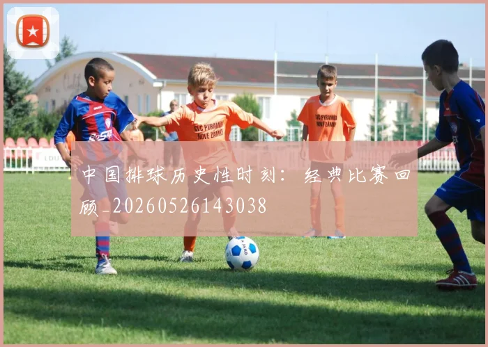 中国排球历史性时刻：经典比赛回顾_20260526143038