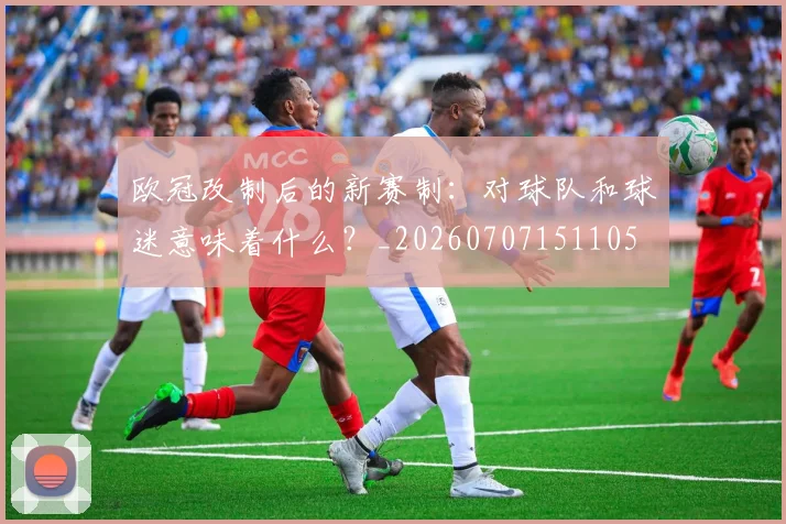 欧冠改制后的新赛制:对球队和球迷意味着什么?_20260707151105