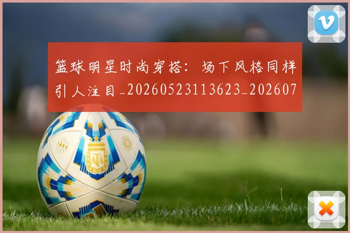 篮球明星时尚穿搭：场下风格同样引人注目_20260523113623_20260708200426