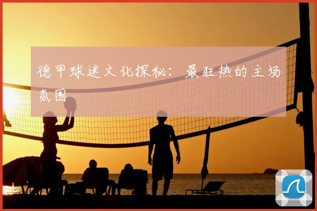 德甲球迷文化探秘：最狂热的主场氛围