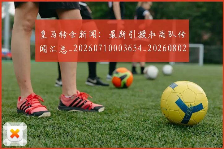 皇马转会新闻:最新引援和离队传闻汇总_20260710003654_20260802163734