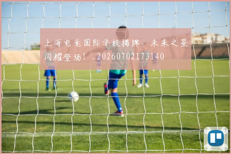 上海电竞国际学校揭牌，未来之星闪耀登场！_20260702173140