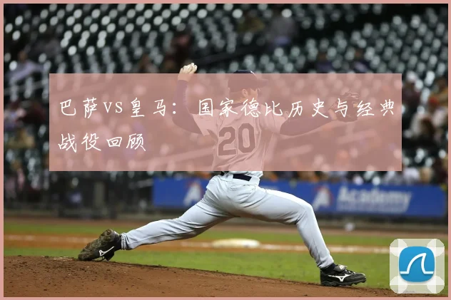 巴萨vs皇马：国家德比历史与经典战役回顾