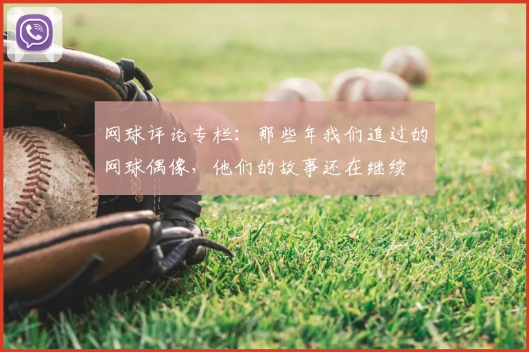 网球评论专栏:那些年我们追过的网球偶像,他们的故事还在继续