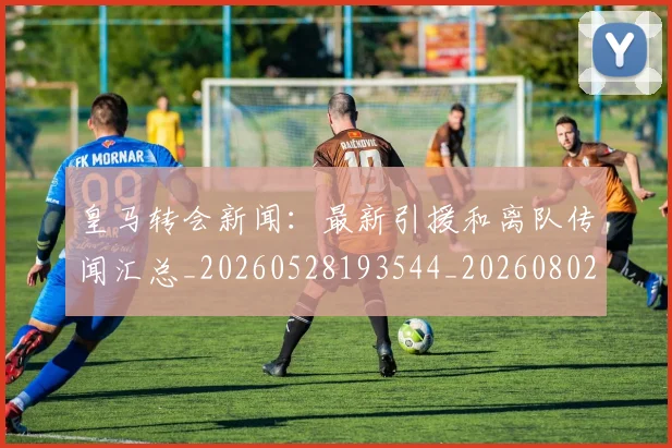 皇马转会新闻:最新引援和离队传闻汇总_20260528193544_20260802163732