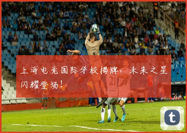 上海电竞国际学校揭牌，未来之星闪耀登场！