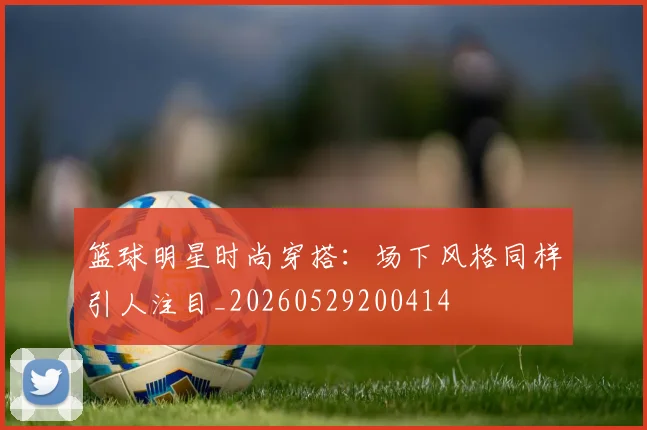 篮球明星时尚穿搭:场下风格同样引人注目_20260529200414