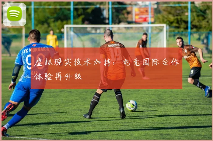 虚拟现实技术加持,电竞国际合作体验再升级