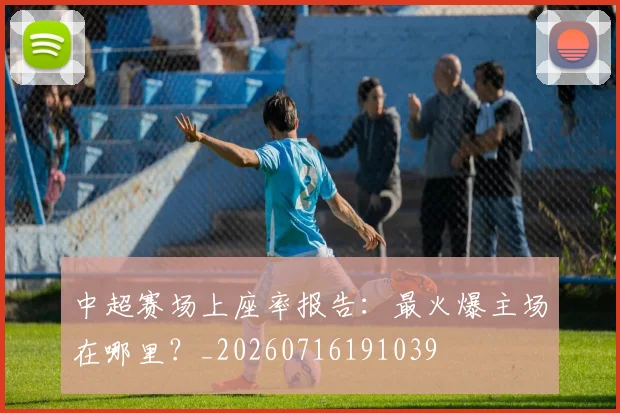 中超赛场上座率报告：最火爆主场在哪里？_20260716191039