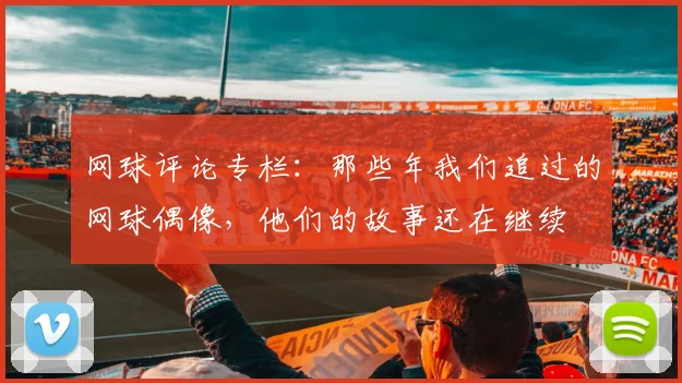 网球评论专栏:那些年我们追过的网球偶像,他们的故事还在继续