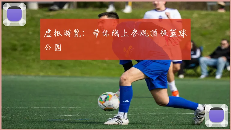 虚拟游览:带你线上参观顶级篮球公园