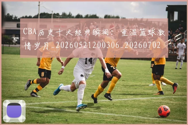 CBA历史十大经典瞬间:重温篮球激情岁月_20260521200306_20260702163856