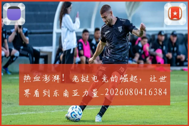热血澎湃！老挝电竞的崛起，让世界看到东南亚力量_20260804163840