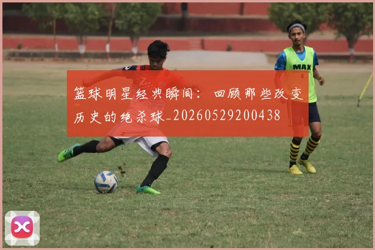 篮球明星经典瞬间:回顾那些改变历史的绝杀球_20260529200438