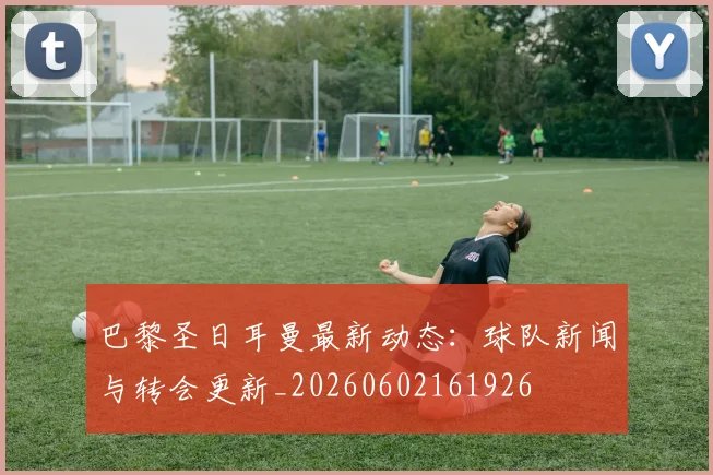 巴黎圣日耳曼最新动态:球队新闻与转会更新_20260602161926